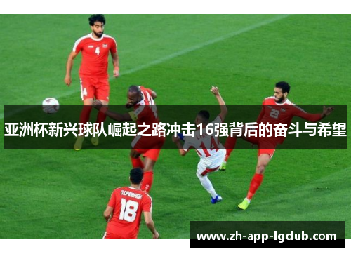 亚洲杯新兴球队崛起之路冲击16强背后的奋斗与希望