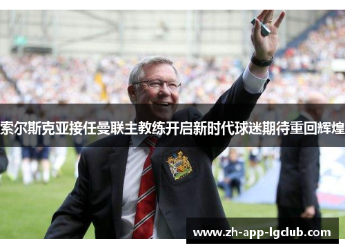 索尔斯克亚接任曼联主教练开启新时代球迷期待重回辉煌