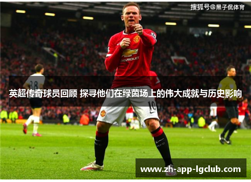 英超传奇球员回顾 探寻他们在绿茵场上的伟大成就与历史影响
