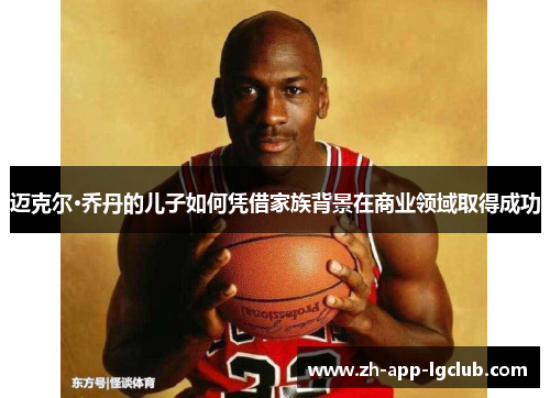 迈克尔·乔丹的儿子如何凭借家族背景在商业领域取得成功 迈克尔·乔丹的儿子如何凭借家族背景在商业领域取得成功